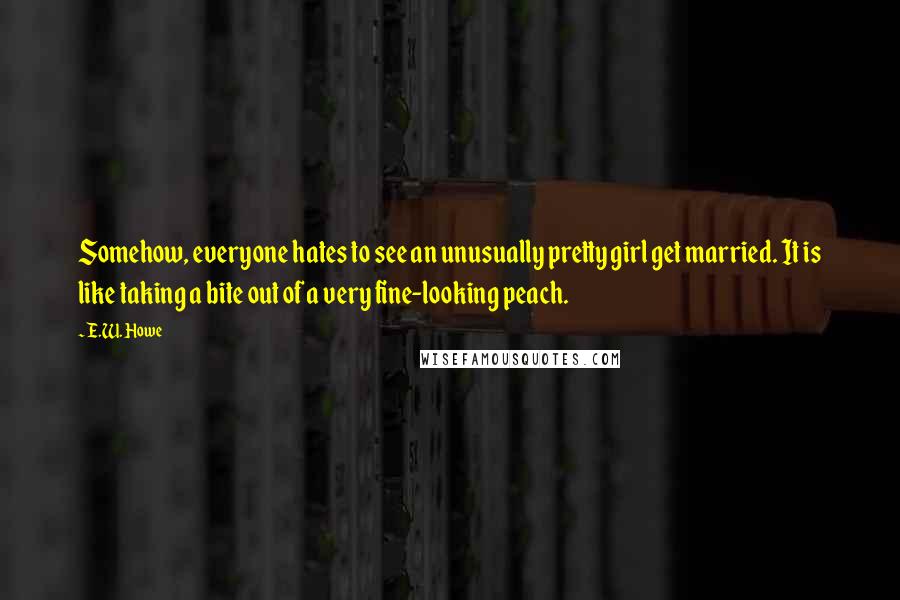 E.W. Howe Quotes: Somehow, everyone hates to see an unusually pretty girl get married. It is like taking a bite out of a very fine-looking peach.