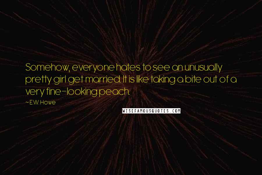 E.W. Howe Quotes: Somehow, everyone hates to see an unusually pretty girl get married. It is like taking a bite out of a very fine-looking peach.