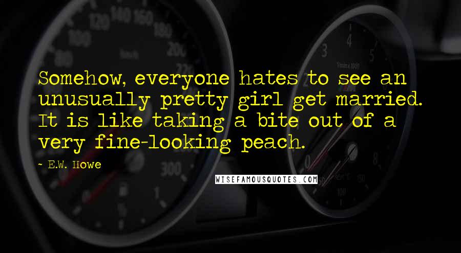 E.W. Howe Quotes: Somehow, everyone hates to see an unusually pretty girl get married. It is like taking a bite out of a very fine-looking peach.