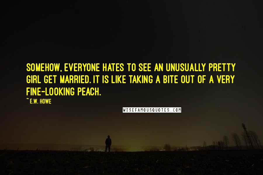 E.W. Howe Quotes: Somehow, everyone hates to see an unusually pretty girl get married. It is like taking a bite out of a very fine-looking peach.