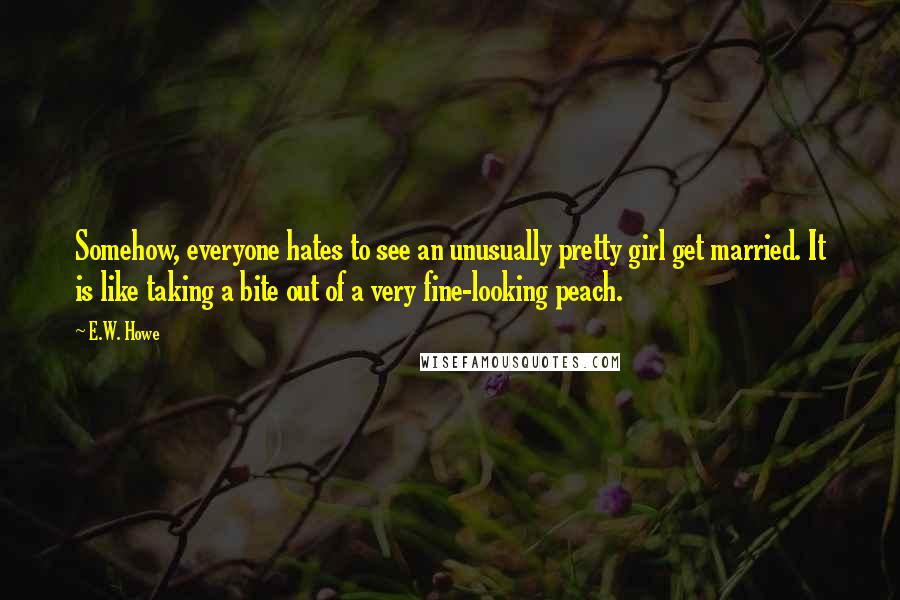 E.W. Howe Quotes: Somehow, everyone hates to see an unusually pretty girl get married. It is like taking a bite out of a very fine-looking peach.