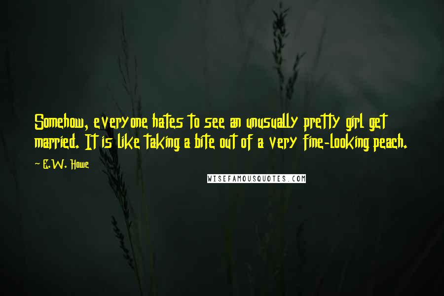 E.W. Howe Quotes: Somehow, everyone hates to see an unusually pretty girl get married. It is like taking a bite out of a very fine-looking peach.