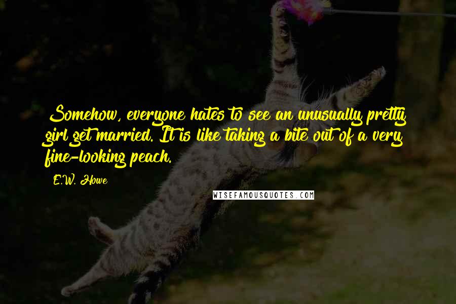 E.W. Howe Quotes: Somehow, everyone hates to see an unusually pretty girl get married. It is like taking a bite out of a very fine-looking peach.