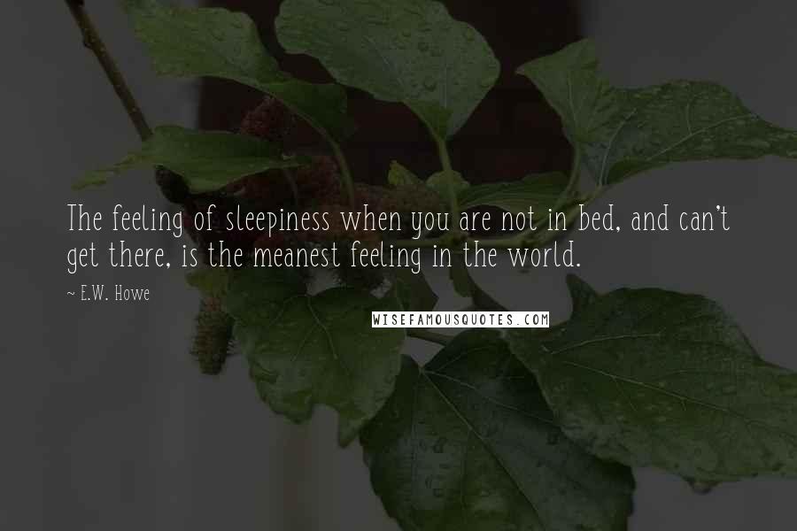 E.W. Howe Quotes: The feeling of sleepiness when you are not in bed, and can't get there, is the meanest feeling in the world.