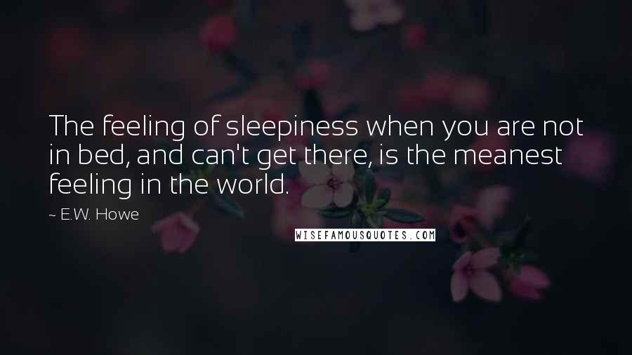 E.W. Howe Quotes: The feeling of sleepiness when you are not in bed, and can't get there, is the meanest feeling in the world.