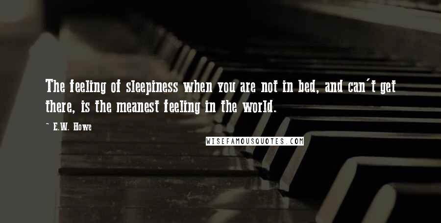E.W. Howe Quotes: The feeling of sleepiness when you are not in bed, and can't get there, is the meanest feeling in the world.