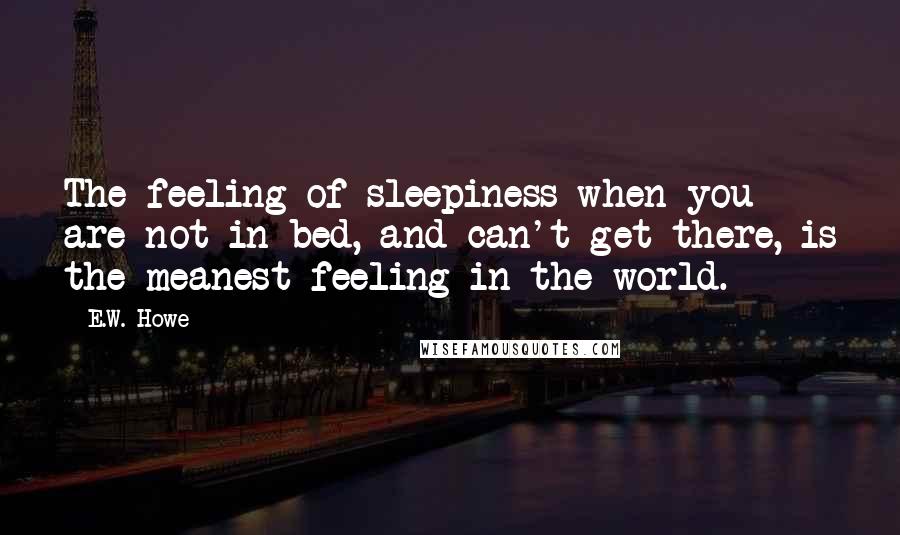 E.W. Howe Quotes: The feeling of sleepiness when you are not in bed, and can't get there, is the meanest feeling in the world.