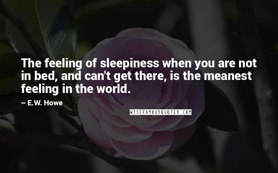 E.W. Howe Quotes: The feeling of sleepiness when you are not in bed, and can't get there, is the meanest feeling in the world.