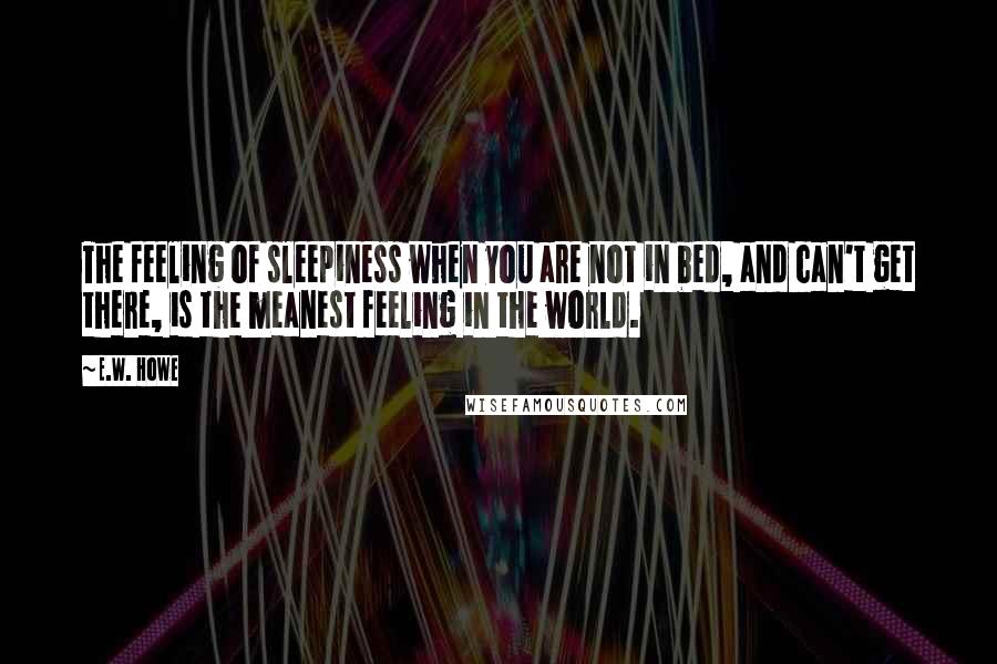 E.W. Howe Quotes: The feeling of sleepiness when you are not in bed, and can't get there, is the meanest feeling in the world.