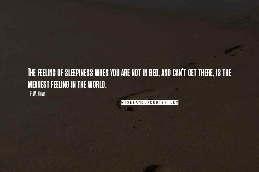 E.W. Howe Quotes: The feeling of sleepiness when you are not in bed, and can't get there, is the meanest feeling in the world.