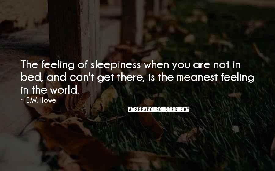 E.W. Howe Quotes: The feeling of sleepiness when you are not in bed, and can't get there, is the meanest feeling in the world.