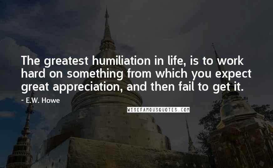 E.W. Howe Quotes: The greatest humiliation in life, is to work hard on something from which you expect great appreciation, and then fail to get it.