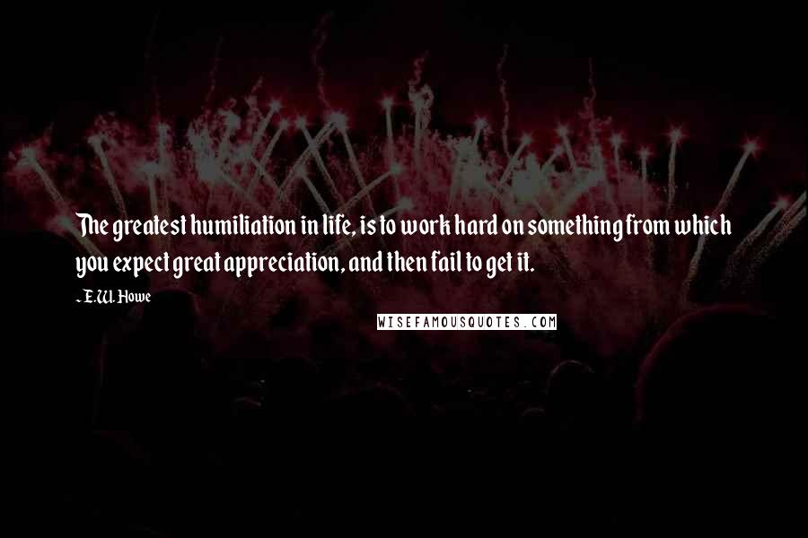 E.W. Howe Quotes: The greatest humiliation in life, is to work hard on something from which you expect great appreciation, and then fail to get it.