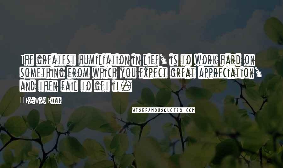 E.W. Howe Quotes: The greatest humiliation in life, is to work hard on something from which you expect great appreciation, and then fail to get it.