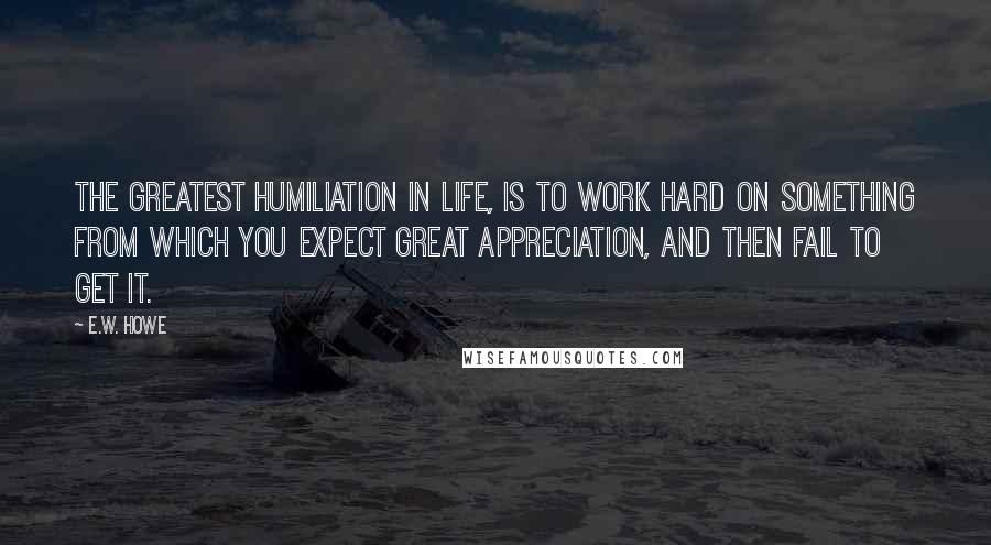 E.W. Howe Quotes: The greatest humiliation in life, is to work hard on something from which you expect great appreciation, and then fail to get it.