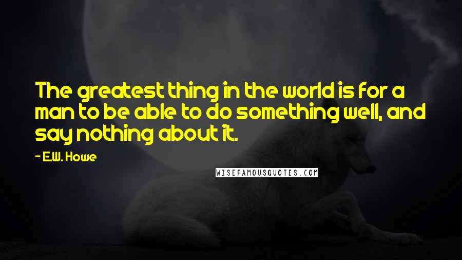 E.W. Howe Quotes: The greatest thing in the world is for a man to be able to do something well, and say nothing about it.