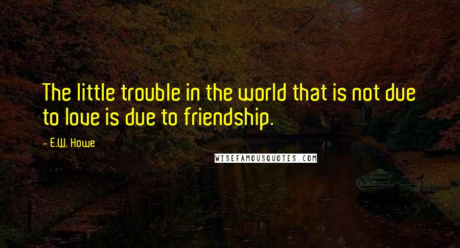 E.W. Howe Quotes: The little trouble in the world that is not due to love is due to friendship.