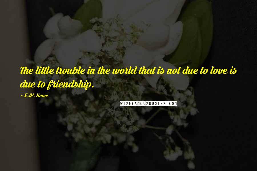 E.W. Howe Quotes: The little trouble in the world that is not due to love is due to friendship.