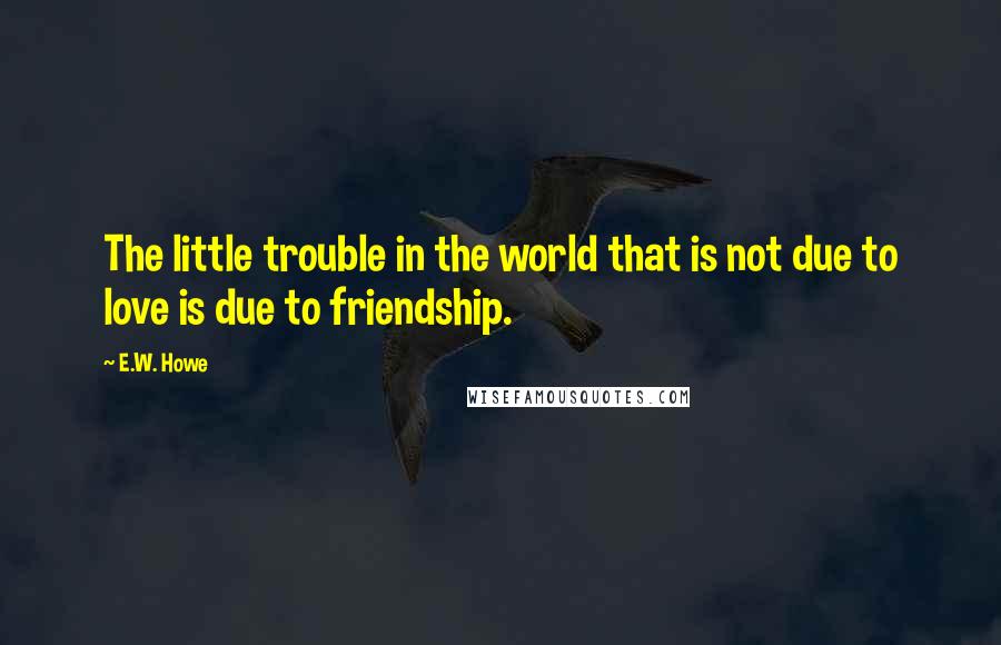 E.W. Howe Quotes: The little trouble in the world that is not due to love is due to friendship.