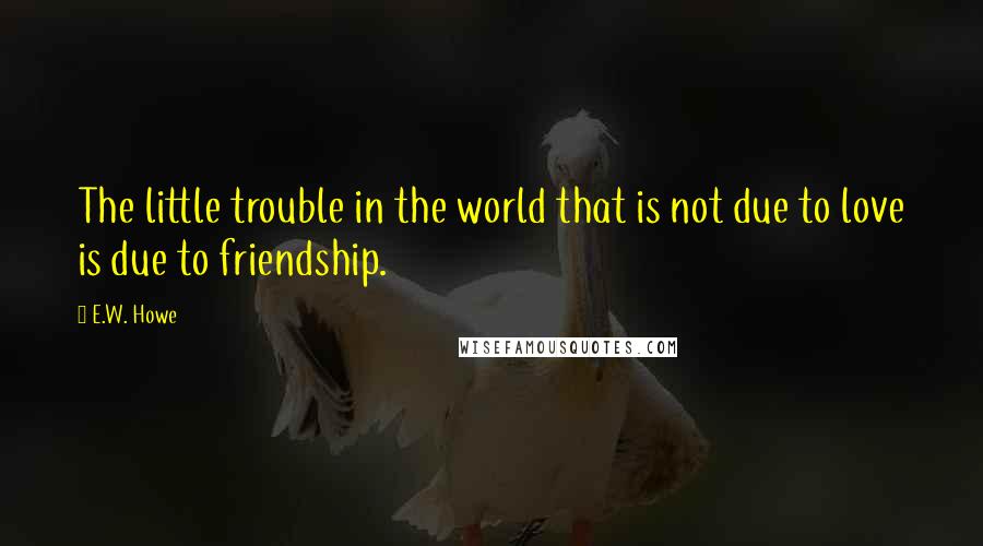 E.W. Howe Quotes: The little trouble in the world that is not due to love is due to friendship.