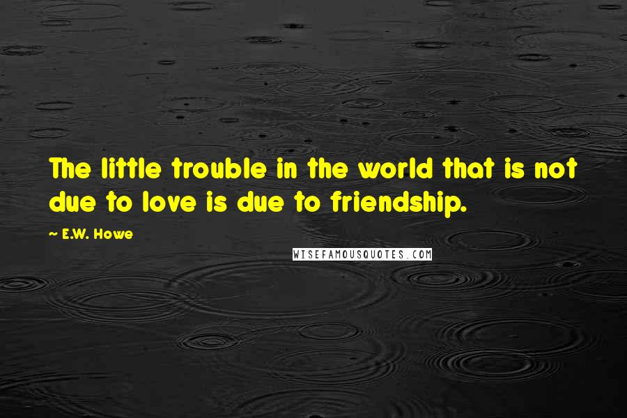 E.W. Howe Quotes: The little trouble in the world that is not due to love is due to friendship.
