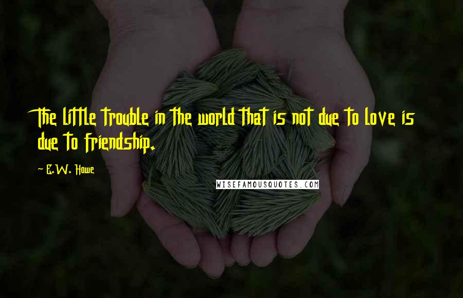 E.W. Howe Quotes: The little trouble in the world that is not due to love is due to friendship.