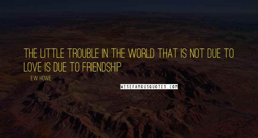 E.W. Howe Quotes: The little trouble in the world that is not due to love is due to friendship.