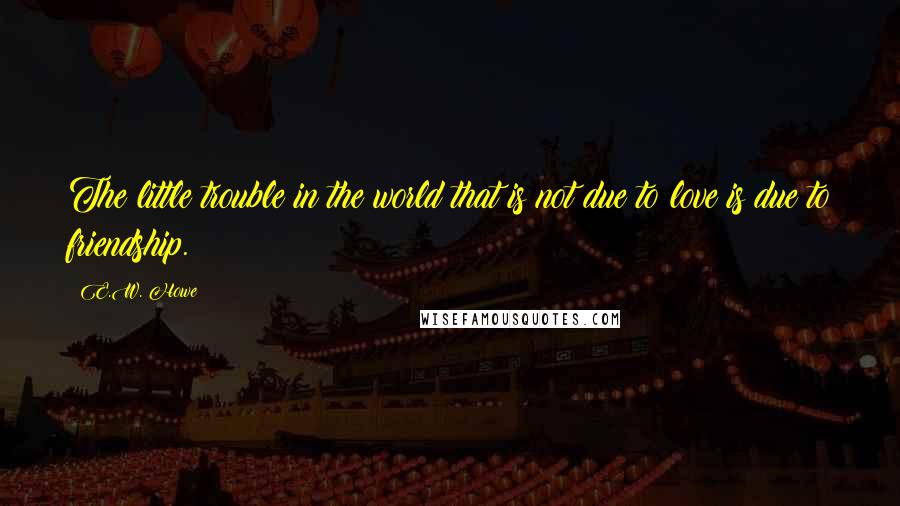 E.W. Howe Quotes: The little trouble in the world that is not due to love is due to friendship.