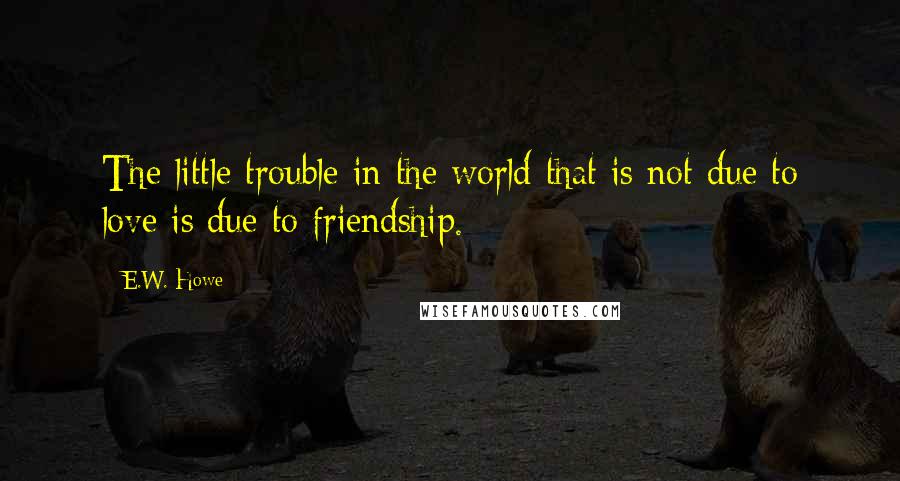 E.W. Howe Quotes: The little trouble in the world that is not due to love is due to friendship.