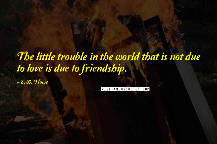 E.W. Howe Quotes: The little trouble in the world that is not due to love is due to friendship.