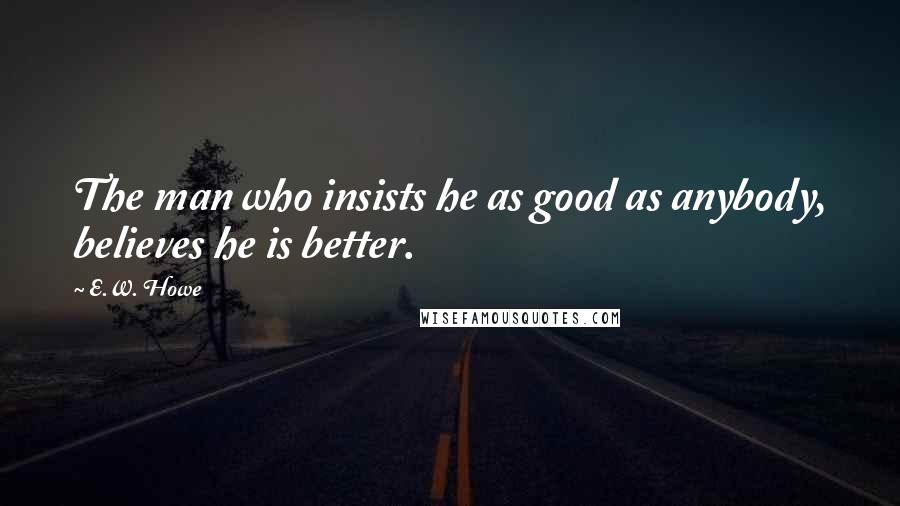 E.W. Howe Quotes: The man who insists he as good as anybody, believes he is better.