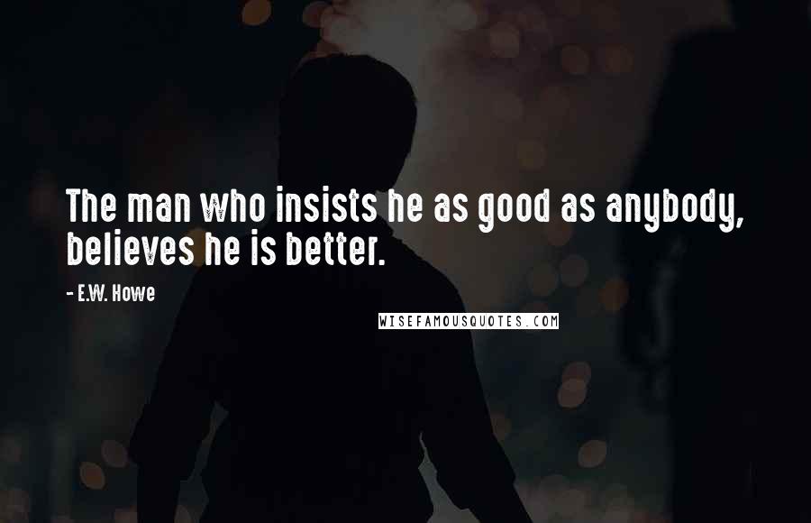 E.W. Howe Quotes: The man who insists he as good as anybody, believes he is better.