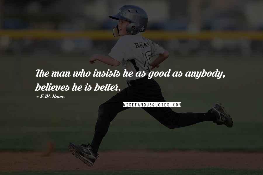 E.W. Howe Quotes: The man who insists he as good as anybody, believes he is better.