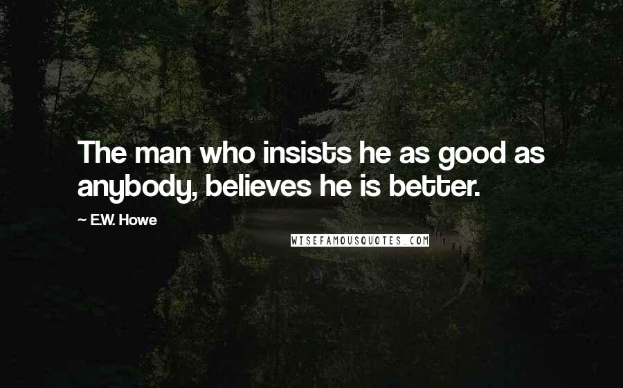 E.W. Howe Quotes: The man who insists he as good as anybody, believes he is better.