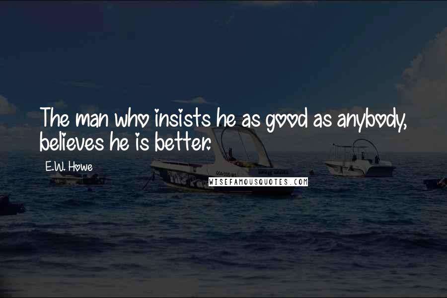 E.W. Howe Quotes: The man who insists he as good as anybody, believes he is better.