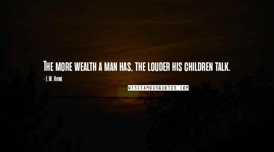 E.W. Howe Quotes: The more wealth a man has, the louder his children talk.