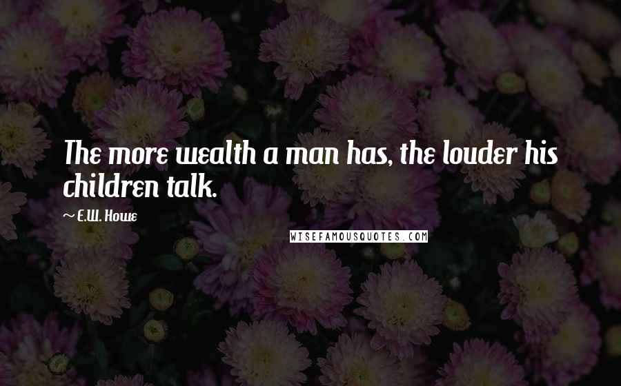 E.W. Howe Quotes: The more wealth a man has, the louder his children talk.