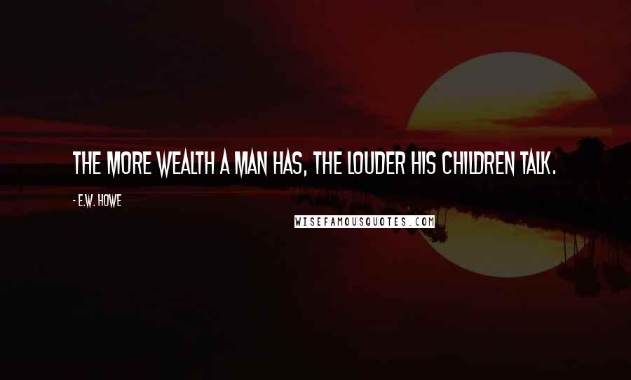 E.W. Howe Quotes: The more wealth a man has, the louder his children talk.