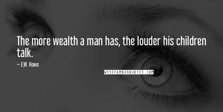 E.W. Howe Quotes: The more wealth a man has, the louder his children talk.