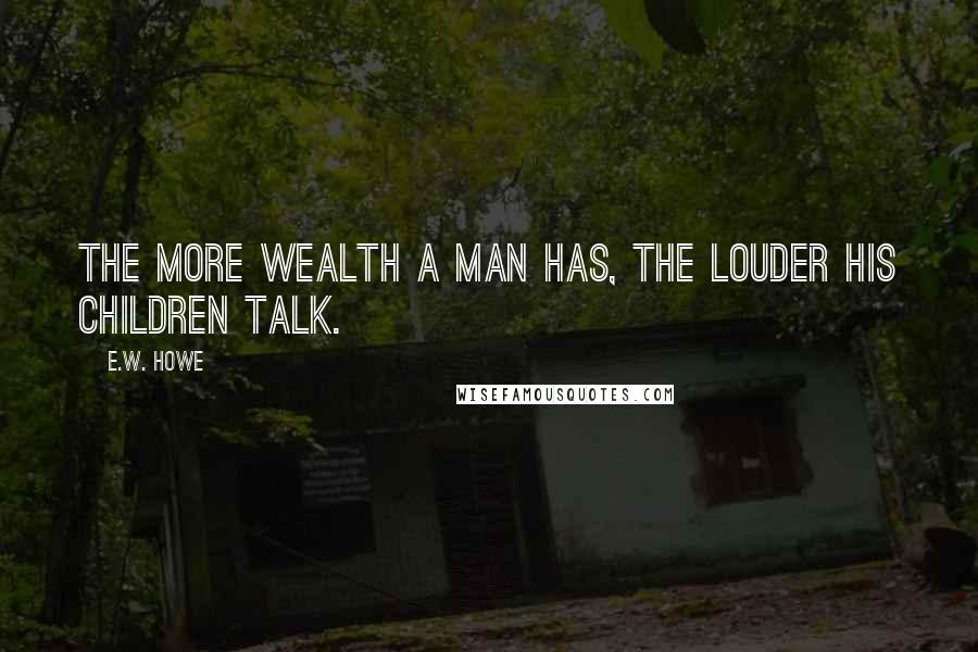 E.W. Howe Quotes: The more wealth a man has, the louder his children talk.