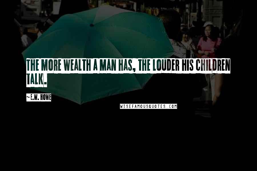 E.W. Howe Quotes: The more wealth a man has, the louder his children talk.