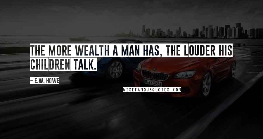 E.W. Howe Quotes: The more wealth a man has, the louder his children talk.