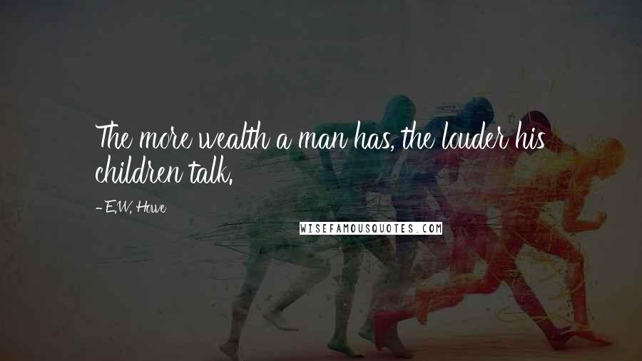 E.W. Howe Quotes: The more wealth a man has, the louder his children talk.