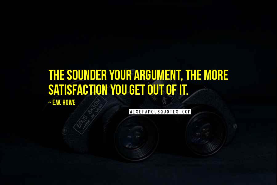 E.W. Howe Quotes: The sounder your argument, the more satisfaction you get out of it.