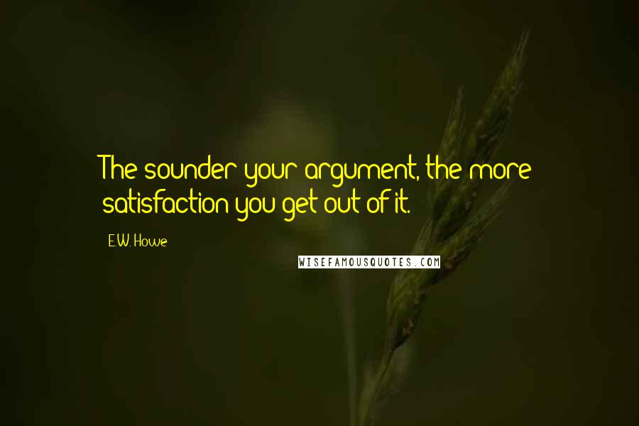 E.W. Howe Quotes: The sounder your argument, the more satisfaction you get out of it.