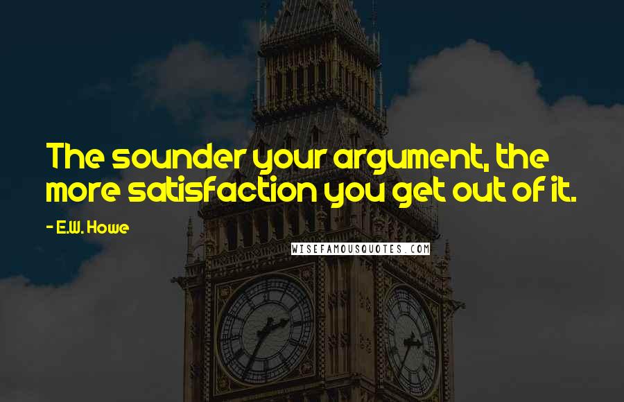 E.W. Howe Quotes: The sounder your argument, the more satisfaction you get out of it.