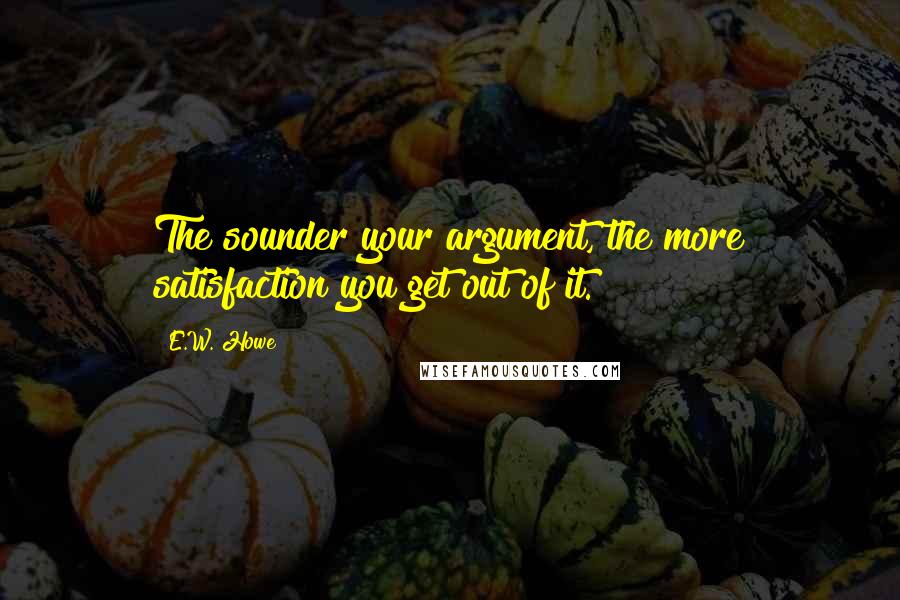 E.W. Howe Quotes: The sounder your argument, the more satisfaction you get out of it.