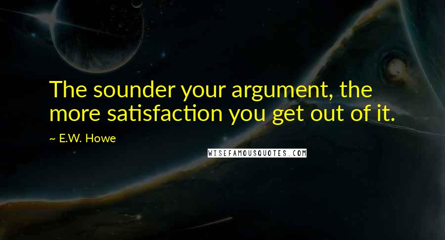 E.W. Howe Quotes: The sounder your argument, the more satisfaction you get out of it.