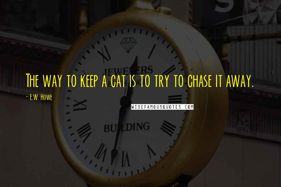 E.W. Howe Quotes: The way to keep a cat is to try to chase it away.