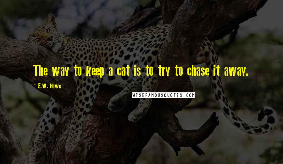 E.W. Howe Quotes: The way to keep a cat is to try to chase it away.